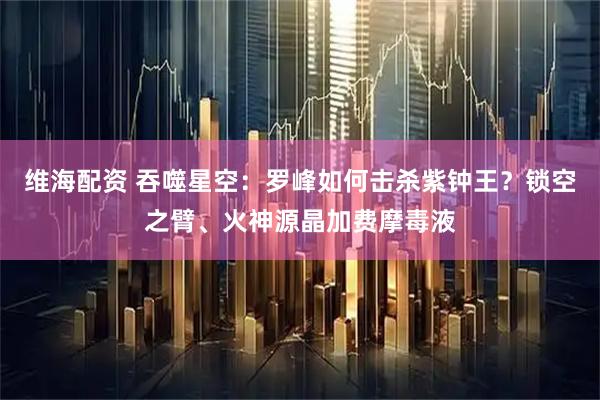 维海配资 吞噬星空：罗峰如何击杀紫钟王？锁空之臂、火神源晶加费摩毒液