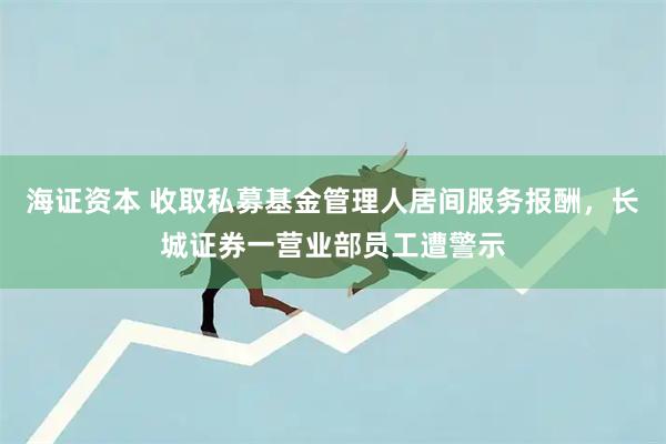 海证资本 收取私募基金管理人居间服务报酬，长城证券一营业部员工遭警示