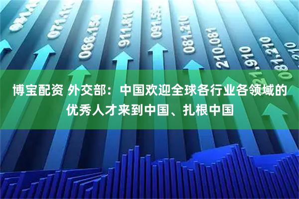 博宝配资 外交部：中国欢迎全球各行业各领域的优秀人才来到中国、扎根中国