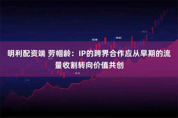 明利配资端 劳帼龄：IP的跨界合作应从早期的流量收割转向价值共创