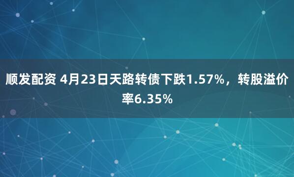 顺发配资 4月23日天路转债下跌1.57%，转股溢价率6.35%