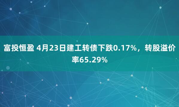 富投恒盈 4月23日建工转债下跌0.17%，转股溢价率65.29%