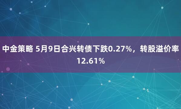 中金策略 5月9日合兴转债下跌0.27%，转股溢价率12.61%