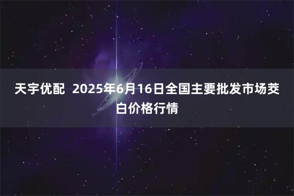 天宇优配  2025年6月16日全国主要批发市场茭白价格行情