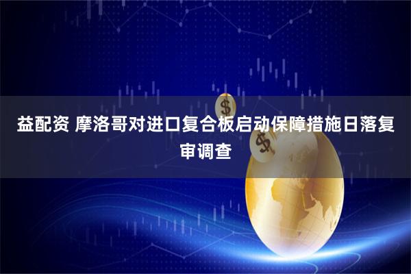 益配资 摩洛哥对进口复合板启动保障措施日落复审调查