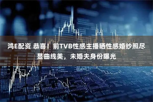 鸿E配资 恭喜！前TVB性感主播晒性感婚纱照尽显曲线美，未婚夫身份曝光