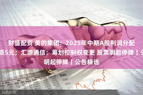 财盛配资 美的集团：2025年中期A股利润分配方案10派5元；汇源通信：筹划控制权变更 股票明起停牌丨公告精选