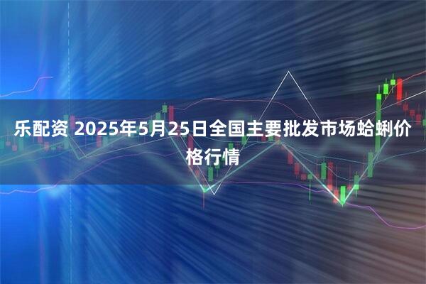 乐配资 2025年5月25日全国主要批发市场蛤蜊价格行情