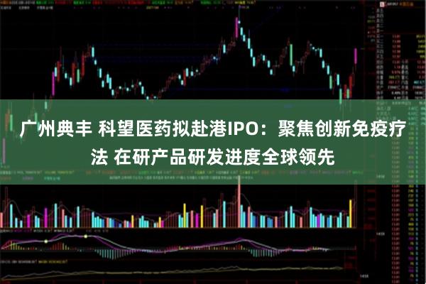广州典丰 科望医药拟赴港IPO：聚焦创新免疫疗法 在研产品研发进度全球领先