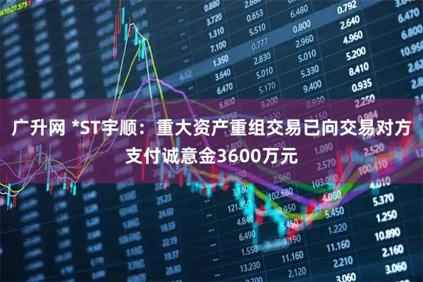 广升网 *ST宇顺：重大资产重组交易已向交易对方支付诚意金3600万元