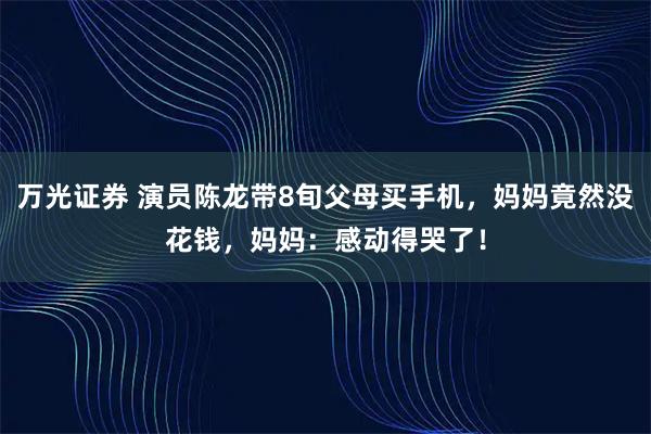 万光证券 演员陈龙带8旬父母买手机，妈妈竟然没花钱，妈妈：感动得哭了！
