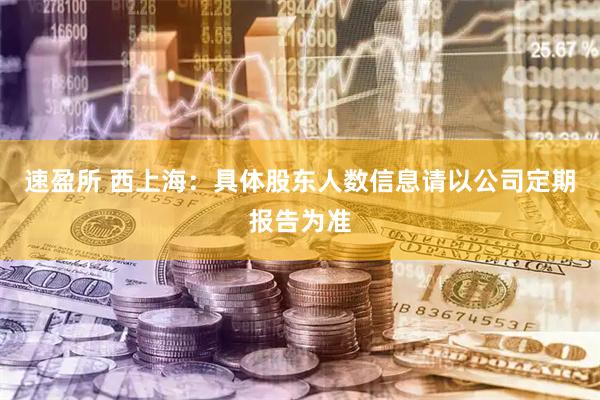速盈所 西上海：具体股东人数信息请以公司定期报告为准